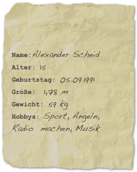 

Name:Alexander ScheidAlter: 15Geburtstag: 05.09.1991
Größe:  1,78 m
Gewicht: 59 kgHobbys: Sport, Angeln,      Radio  machen, Musik